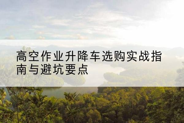 大关升降车怎么选-高空作业升降车选购实战指南与避坑要点