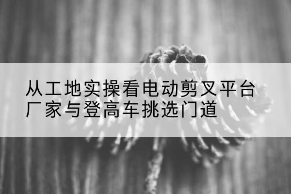 大关电动剪叉升降平台厂家-从工地实操看电动剪叉平台厂家与登高车挑选门道