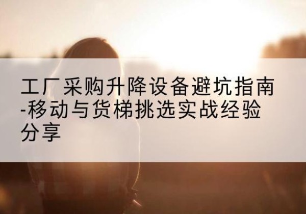 大关移动式升降机怎么选-工厂采购升降设备避坑指南-移动与货梯挑选实战经验分享