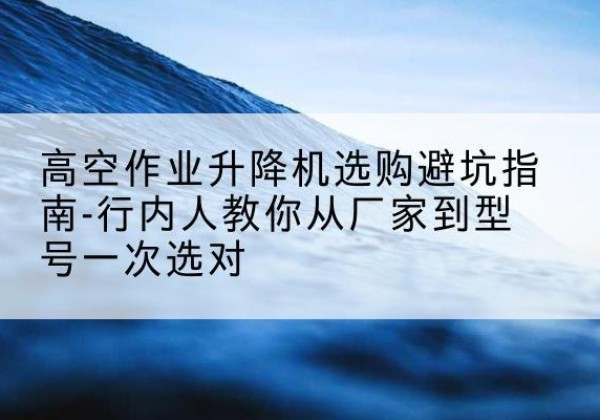 大关升降平台厂家-高空作业升降机选购避坑指南-行内人教你从厂家到型号一次选对