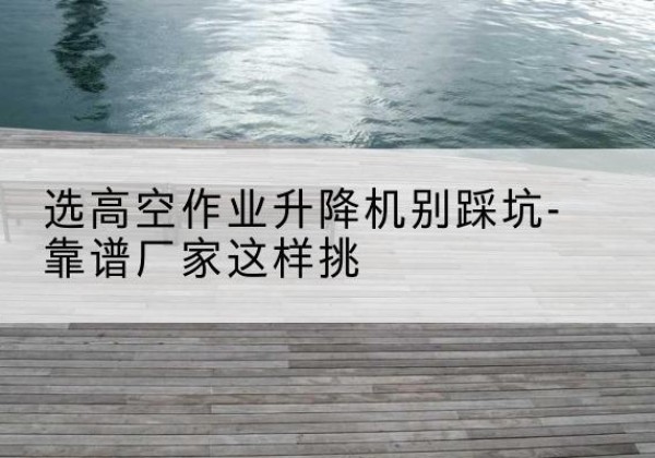 大关剪叉式升降机厂家-选高空作业升降机别踩坑-靠谱厂家这样挑