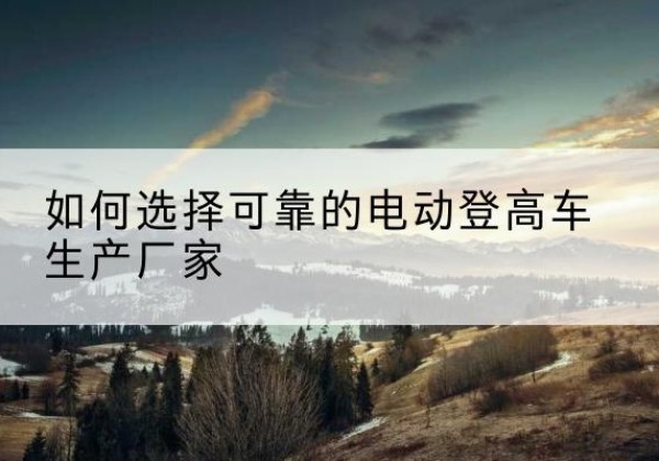 大关电动登高车厂家-如何选择可靠的电动登高车生产厂家