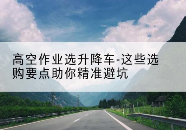 大关升降车厂家-高空作业选升降车-这些选购要点助你*避坑