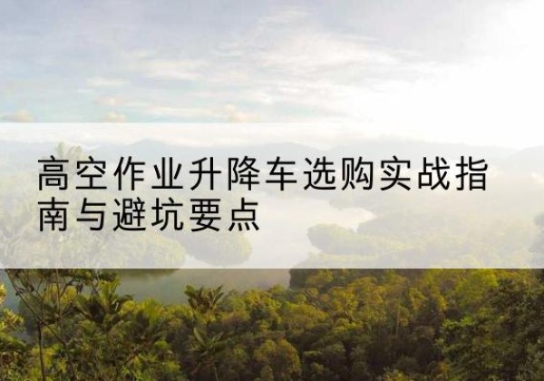 大关升降车怎么选-高空作业升降车选购实战指南与避坑要点