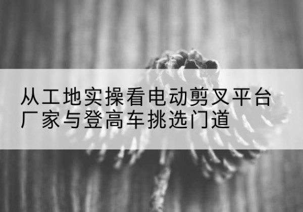 大关电动剪叉升降平台厂家-从工地实操看电动剪叉平台厂家与登高车挑选门道