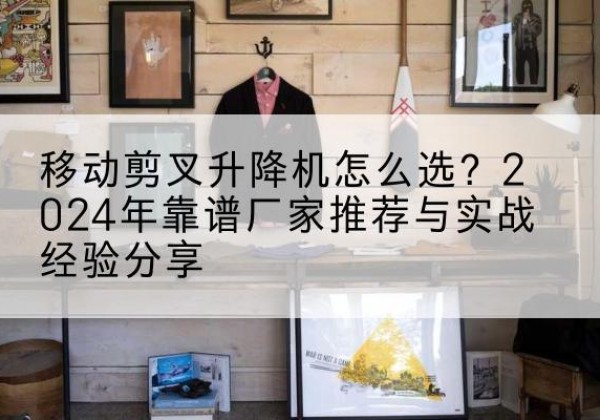 大关升降平台厂家推荐-移动剪叉升降机怎么选？2024年靠谱厂家推荐与实战经验分享